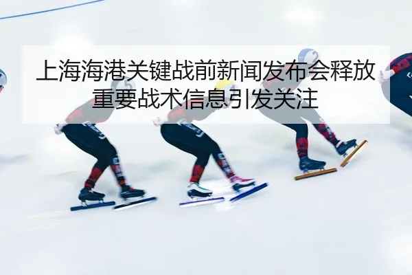 上海海港关键战前新闻发布会释放重要战术信息引发关注